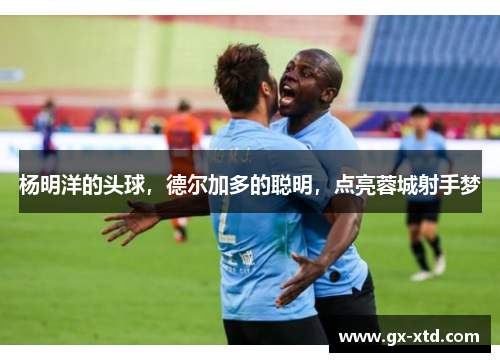 杨明洋的头球，德尔加多的聪明，点亮蓉城射手梦